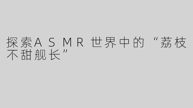 探索ASMR世界中的“荔枝不甜舰长”