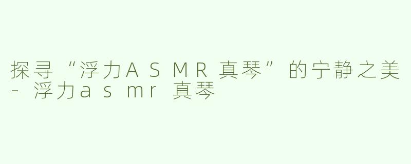 探寻“浮力ASMR真琴”的宁静之美-浮力asmr真琴