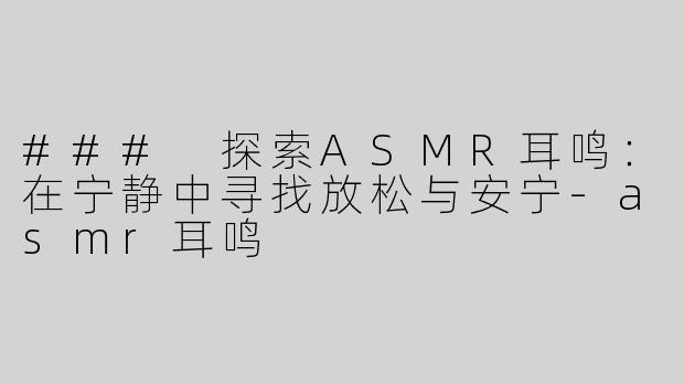### 探索ASMR耳鸣：在宁静中寻找放松与安宁-asmr耳鸣