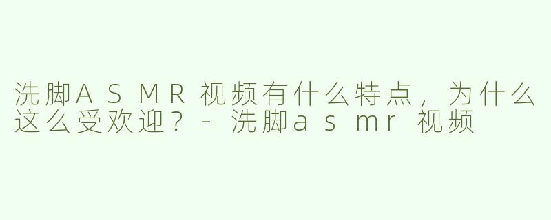 洗脚ASMR视频有什么特点，为什么这么受欢迎？