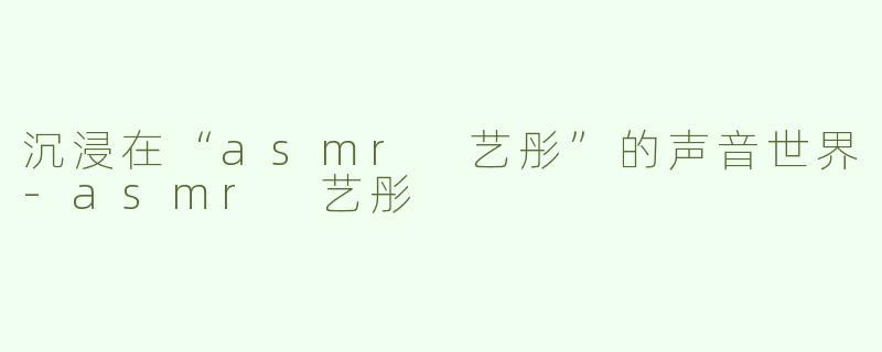 沉浸在“asmr 艺彤”的声音世界-asmr 艺彤
