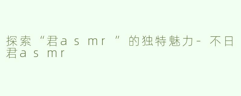 探索“君asmr”的独特魅力-不日君asmr