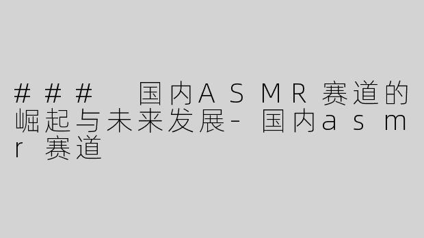 ### 国内ASMR赛道的崛起与未来发展-国内asmr赛道