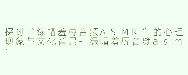 探讨“绿帽羞辱音频ASMR”的心理现象与文化背景-绿帽羞辱音频asmr