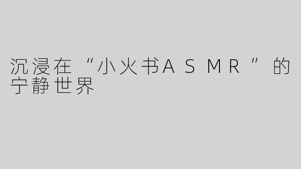 沉浸在“小火书ASMR”的宁静世界