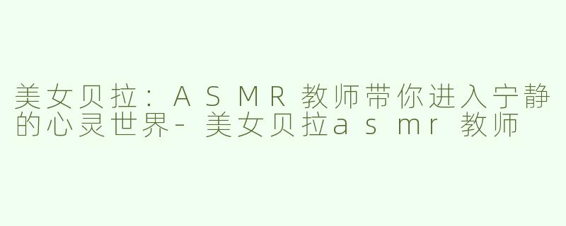 美女贝拉：ASMR教师带你进入宁静的心灵世界-美女贝拉asmr教师