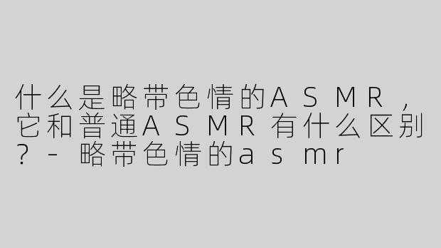 什么是略带色情的ASMR，它和普通ASMR有什么区别？