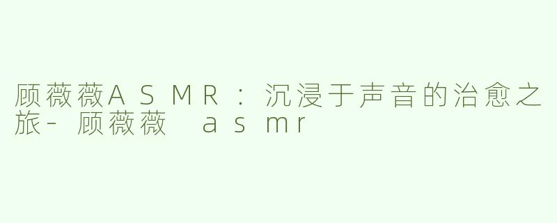 顾薇薇ASMR：沉浸于声音的治愈之旅-顾薇薇 asmr