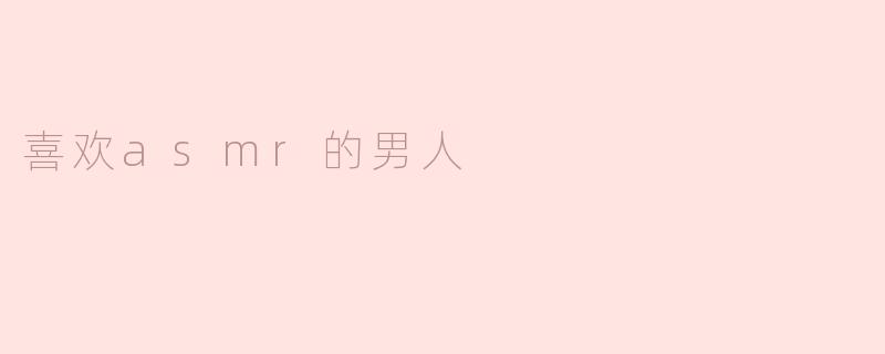 在静谧中寻找心灵的共鸣——喜欢ASMR的男人