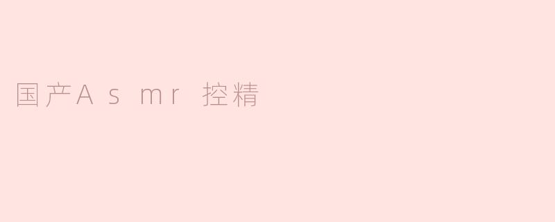 什么是国产ASMR控精，它有什么特别之处？