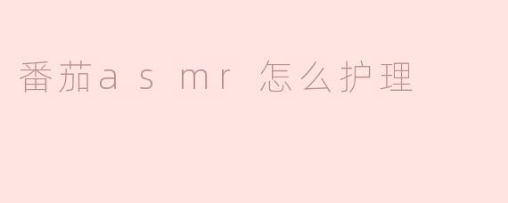 如何护理番茄以确保它们在ASMR视频中看起来更加诱人？
