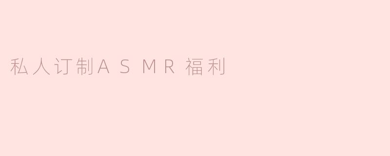 私人订制ASMR福利：享受独一无二的放松体验