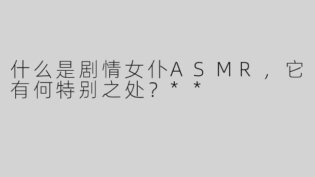 什么是剧情女仆ASMR，它有何特别之处？**
