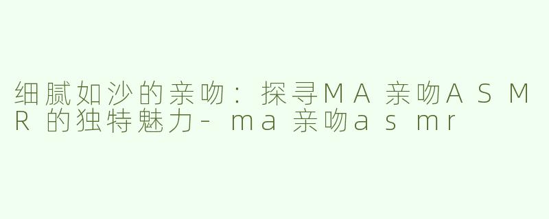 细腻如沙的亲吻：探寻MA亲吻ASMR的独特魅力-ma亲吻asmr