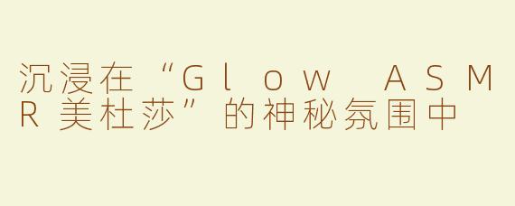 沉浸在“Glow ASMR美杜莎”的神秘氛围中