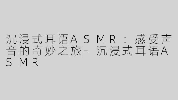 沉浸式耳语ASMR：感受声音的奇妙之旅-沉浸式耳语ASMR