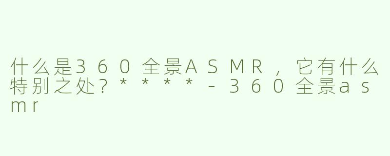 什么是360全景ASMR，它有什么特别之处？****