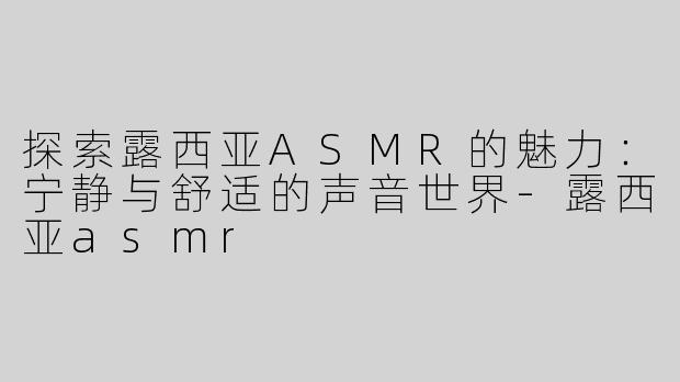 探索露西亚ASMR的魅力：宁静与舒适的声音世界-露西亚asmr