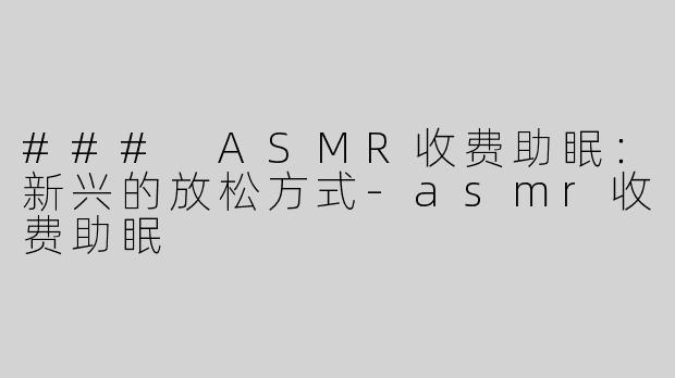 ### ASMR收费助眠：新兴的放松方式-asmr收费助眠