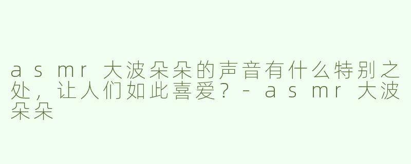asmr大波朵朵的声音有什么特别之处，让人们如此喜爱？