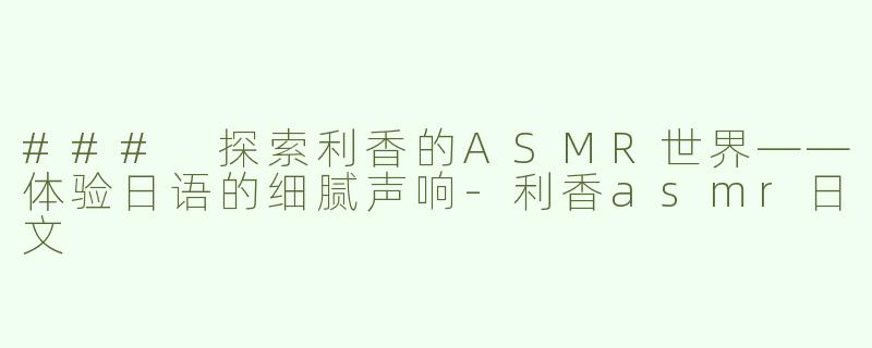 ### 探索利香的ASMR世界——体验日语的细腻声响-利香asmr日文