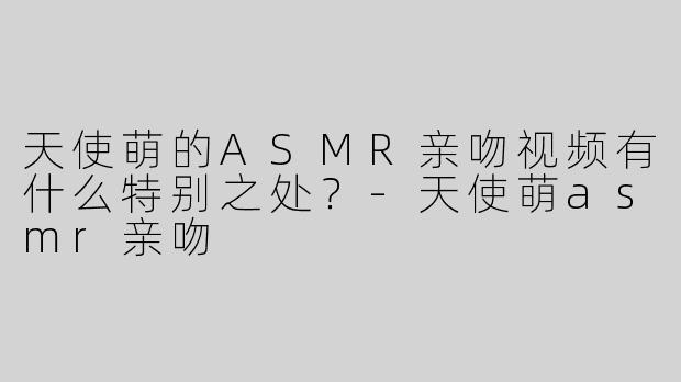 天使萌的ASMR亲吻视频有什么特别之处？