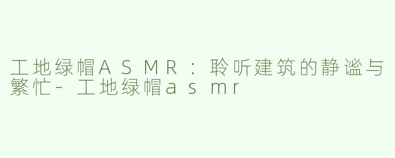 工地绿帽ASMR：聆听建筑的静谧与繁忙-工地绿帽asmr