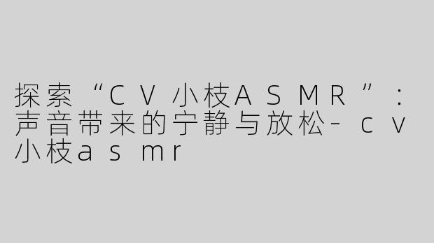 探索“CV小枝ASMR”：声音带来的宁静与放松-cv小枝asmr