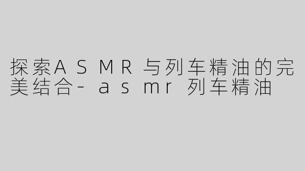 探索ASMR与列车精油的完美结合-asmr列车精油