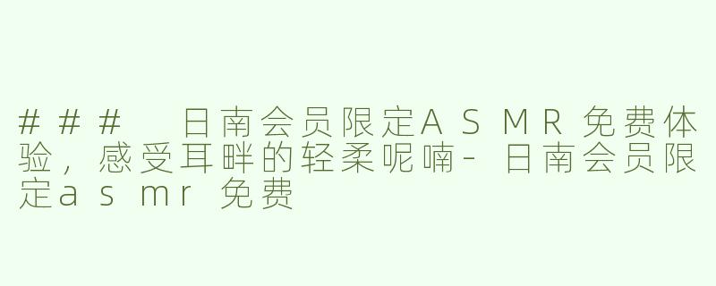 ### 日南会员限定ASMR免费体验，感受耳畔的轻柔呢喃-日南会员限定asmr免费
