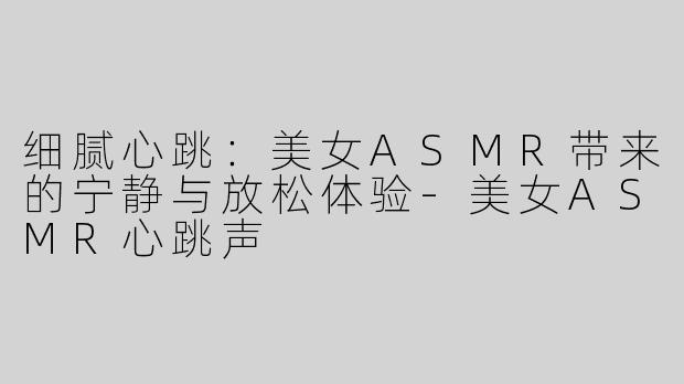 细腻心跳：美女ASMR带来的宁静与放松体验-美女ASMR心跳声