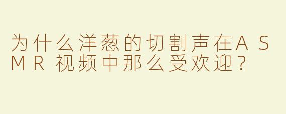 为什么洋葱的切割声在ASMR视频中那么受欢迎？