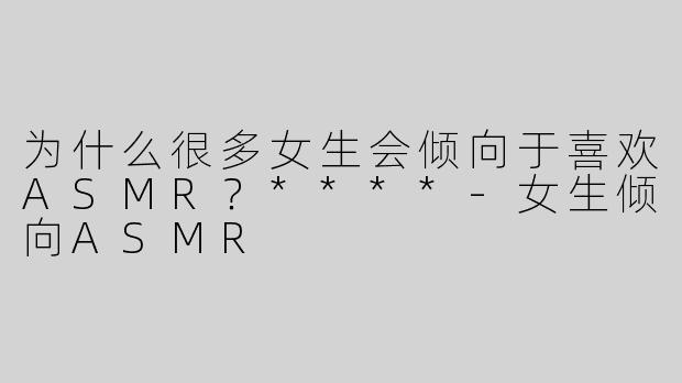 为什么很多女生会倾向于喜欢ASMR？****