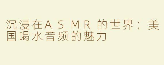 沉浸在ASMR的世界：美国喝水音频的魅力