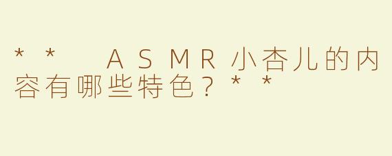 ** ASMR小杏儿的内容有哪些特色？**