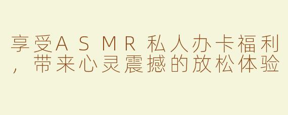 享受ASMR私人办卡福利，带来心灵震撼的放松体验