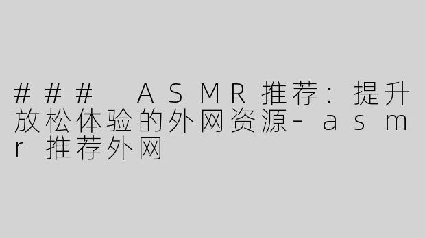 ### ASMR推荐：提升放松体验的外网资源-asmr推荐外网