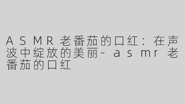ASMR老番茄的口红：在声波中绽放的美丽-asmr老番茄的口红