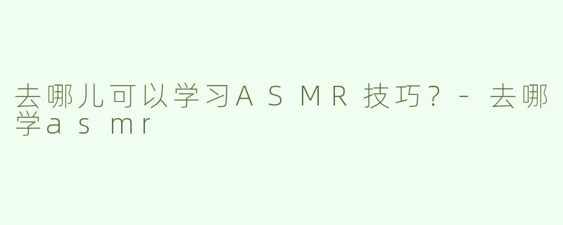 去哪儿可以学习ASMR技巧？-去哪学asmr
