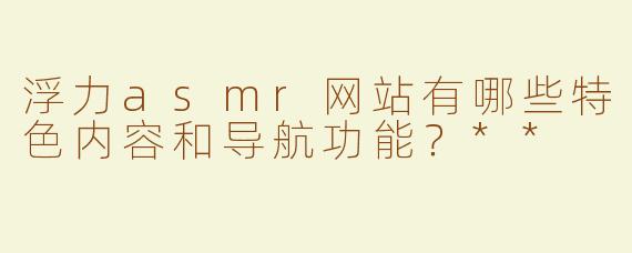 浮力asmr网站有哪些特色内容和导航功能？**