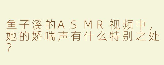 鱼子溪的ASMR视频中，她的娇喘声有什么特别之处？