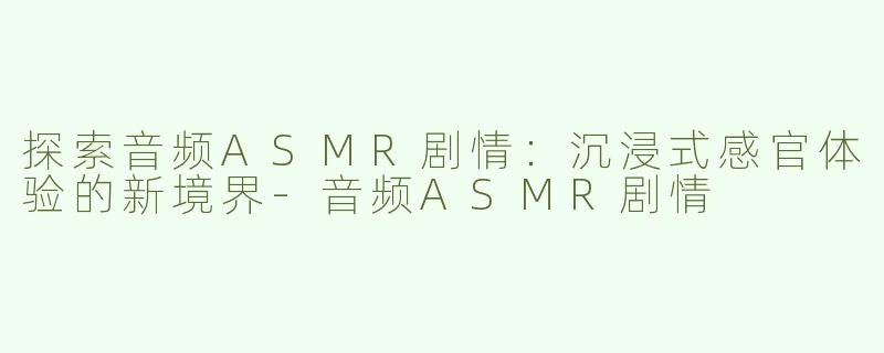 探索音频ASMR剧情：沉浸式感官体验的新境界