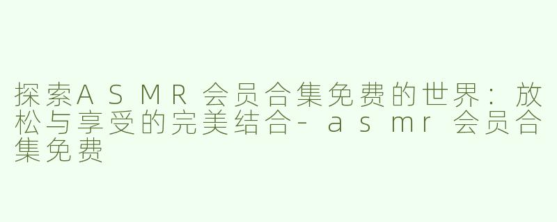 探索ASMR会员合集免费的世界：放松与享受的完美结合-asmr会员合集免费