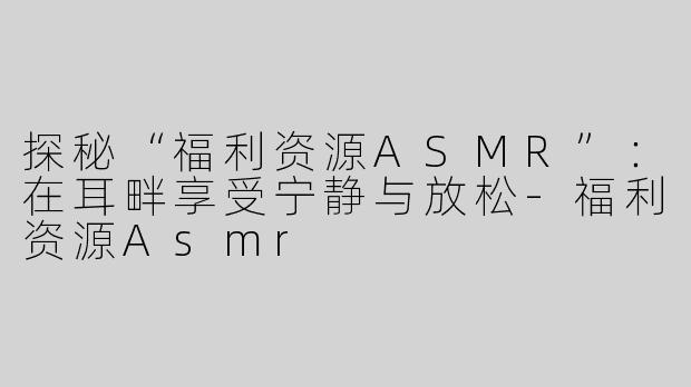 探秘“福利资源ASMR”：在耳畔享受宁静与放松-福利资源Asmr