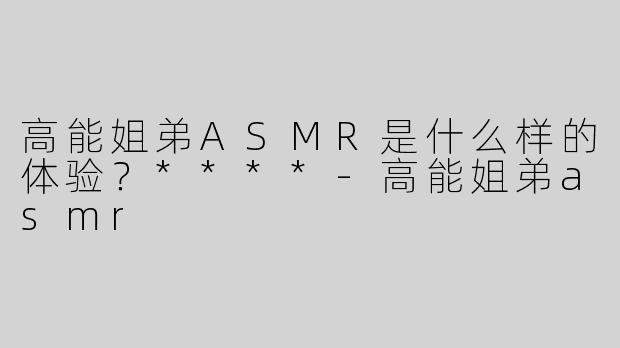 高能姐弟ASMR是什么样的体验？****