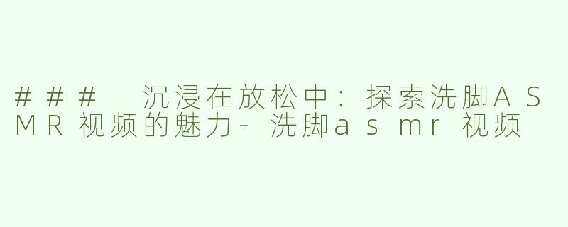 ### 沉浸在放松中：探索洗脚ASMR视频的魅力-洗脚asmr视频