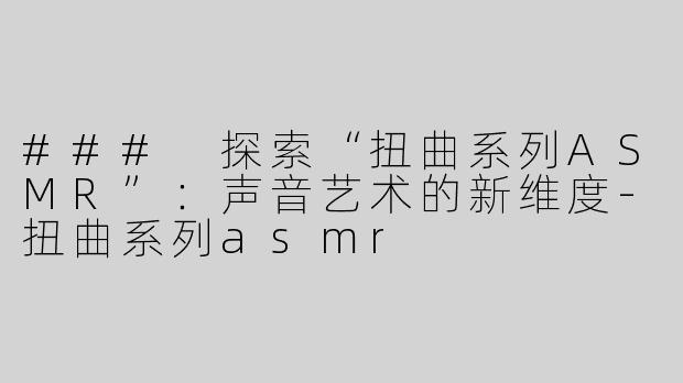 ### 探索“扭曲系列ASMR”：声音艺术的新维度-扭曲系列asmr