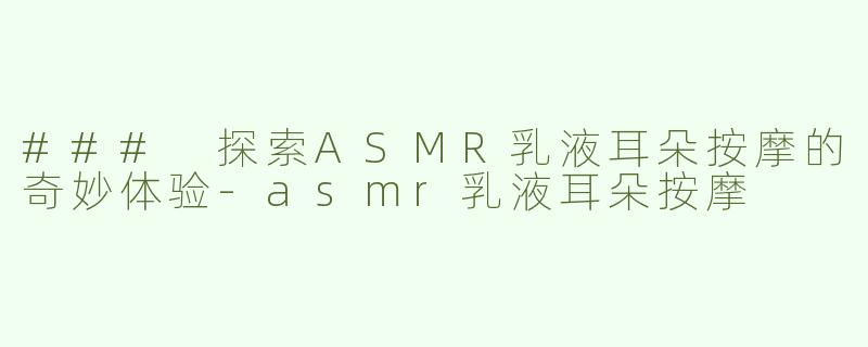 ### 探索ASMR乳液耳朵按摩的奇妙体验-asmr乳液耳朵按摩