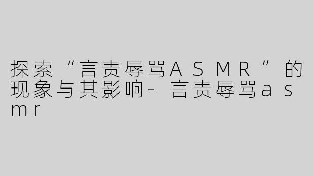 探索“言责辱骂ASMR”的现象与其影响-言责辱骂asmr