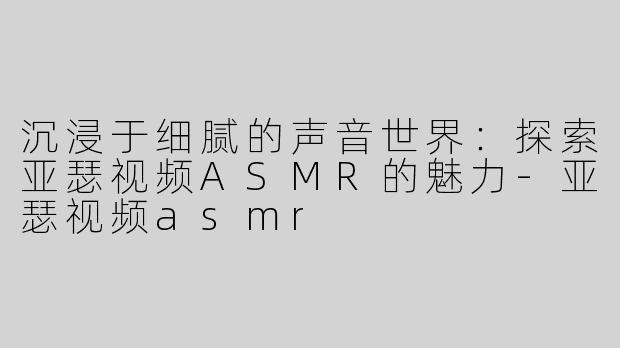 沉浸于细腻的声音世界：探索亚瑟视频ASMR的魅力